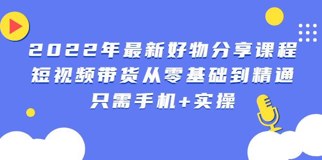 （2490期）2022年最新好物分享课程：短视频带货从零基础到精通，只需手机+实操-副业网