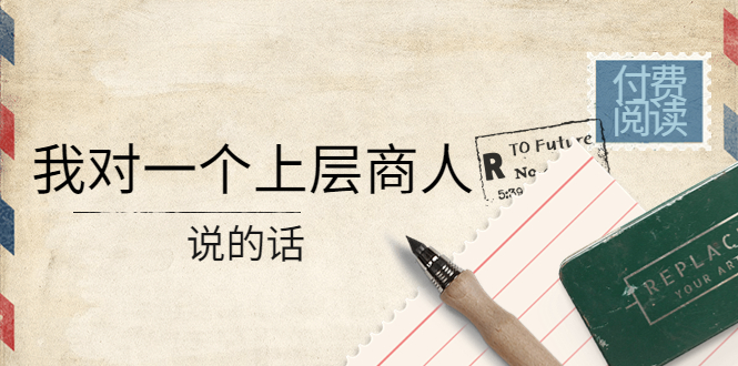 （4071期）某公众号付费阅读：我对一个上层商人说的话（价值500元付费文章）-副业库