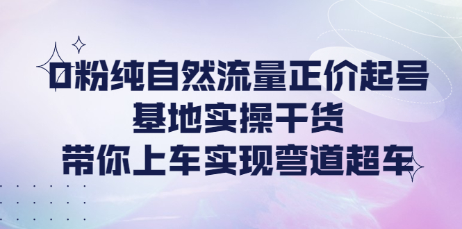 （4075期）0粉纯自然流量正价起号基地实操干货，带你上车实现弯道超车-副业库