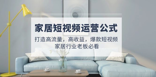 （4948期）家居短视频运营公式：打造高流量，高收益，爆款短视频  家居行业老板必看-副业库