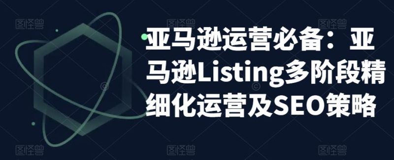 （5479期）亚马逊2023运营实操：亚马逊Listing多阶段/精细化运营及SEO策略-副业库
