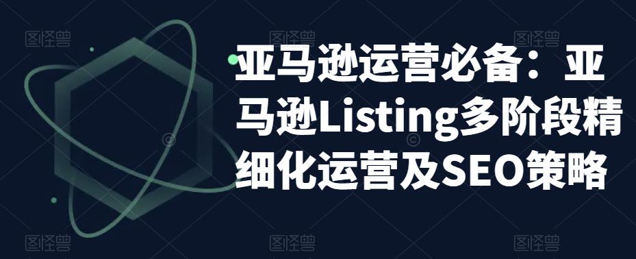 （5479期）亚马逊2023运营实操：亚马逊Listing多阶段/精细化运营及SEO策略-副业库
