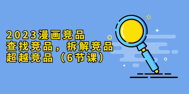 （5842期）2023漫画竞品，查找竞品，拆解竞品，超越竞品（6节课）-副业网