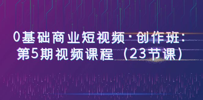 （6128期）0基础商业短视频·创作班：第5期视频课程（23节课）-副业网