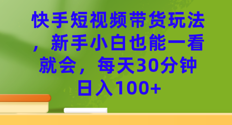 （7286期）快手短视频带货玩法，新手小白也能一看就会，每天30分钟日入100+-副业网