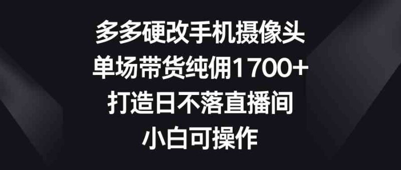 （9162期）多多硬改手机摄像头，单场带货纯佣1700+，打造日不落直播间，小白可操作-副业网