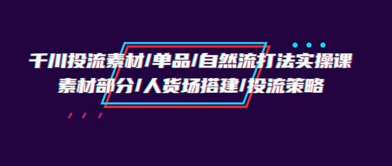 （9908期）千川投流素材/单品/自然流打法实操培训班，素材部分/人货场搭建/投流策略-副业网
