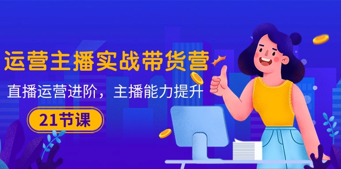 （10511期）运营主播·实战带货营：直播运营 进阶，主播 能力提升（21节课）-副业网
