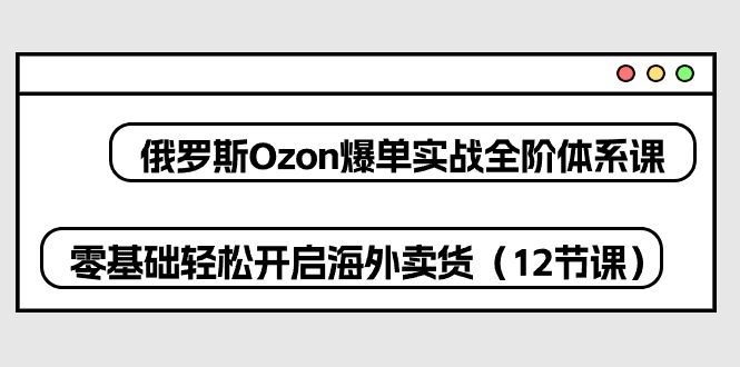 （10555期）俄罗斯 Ozon-爆单实战全阶体系课，零基础轻松开启海外卖货（12节课）-副业网