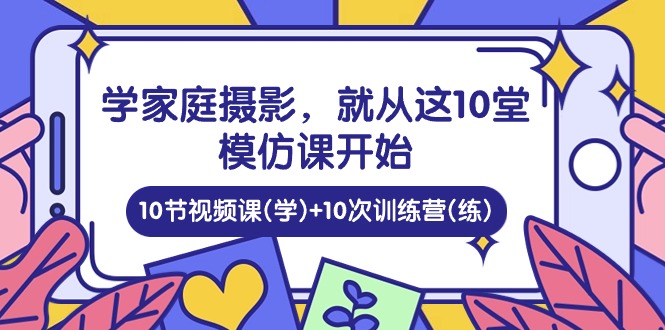 （10582期）学家庭 摄影，就从这10堂模仿课开始 ，10节视频课(学)+10次训练营(练)-副业库