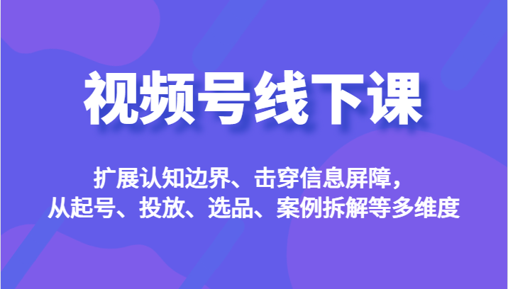 视频号线下课，扩展认知边界、击穿信息屏障，从起号、投放、选品、案例拆解等多维度-副业网