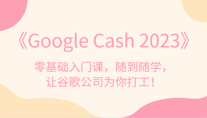 《Google Cash 2023》零基础入门课，随到随学，让谷歌公司为你打工！-副业库