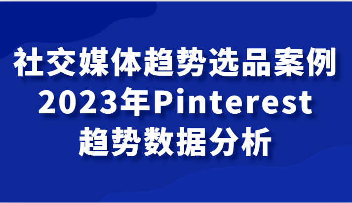 社交媒体趋势选品案例，2023年Pinterest趋势数据分析课-副业网