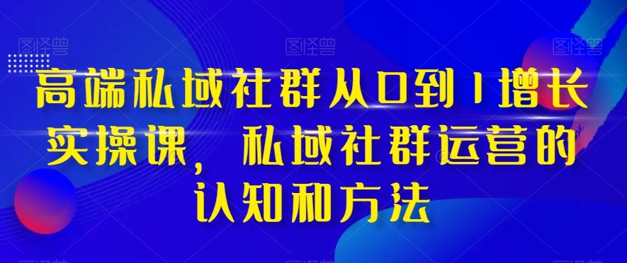 高端私域社群从0到1增长实战课，私域社群运营的认知和方法（37节课）-副业网