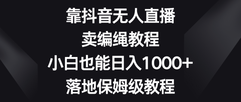 靠抖音无人直播,卖编绳教程,小白也能日入1000+,落地保姆级教程-副业网