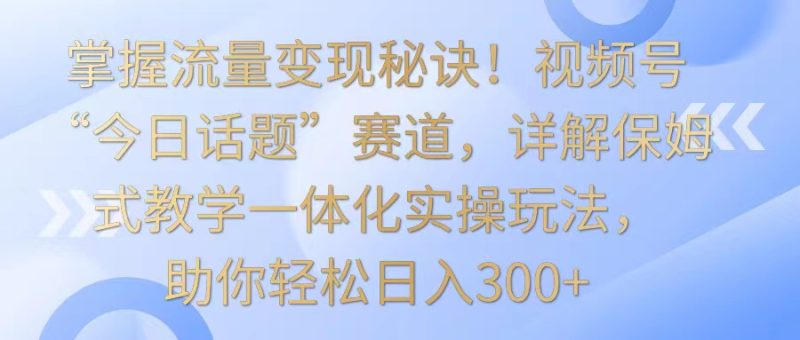掌握流量变现秘诀！视频号“今日话题”赛道，详解保姆式教学一体化实操玩法，日入300+-副业网