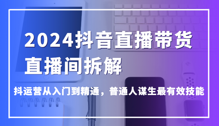 2024抖音直播带货直播间拆解，抖运营从入门到精通，普通人谋生最有效技能-副业网