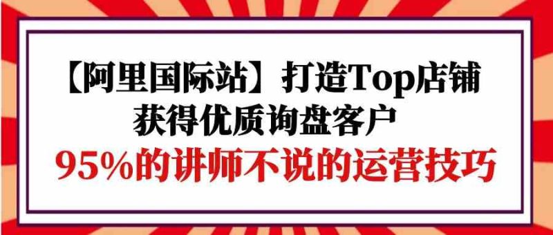 【阿里国际站】打造Top店铺-获得优质询盘客户，95%的讲师不说的运营技巧-副业网