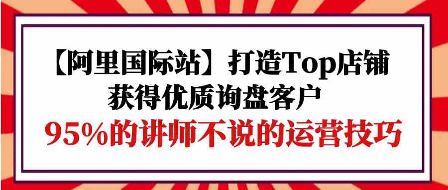 【阿里国际站】打造Top店铺-获得优质询盘客户，95%的讲师不说的运营技巧-副业网