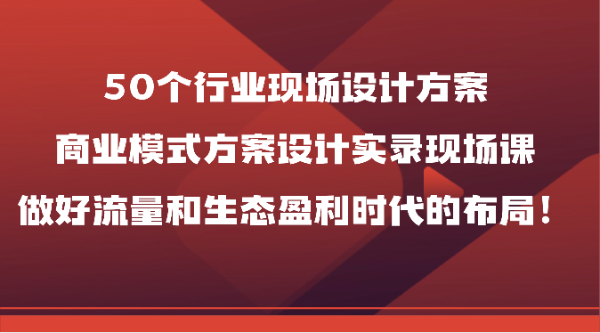 50个行业现场设计方案，商业模式方案设计实录现场课，做好流量和生态盈利时代的布局！-副业网
