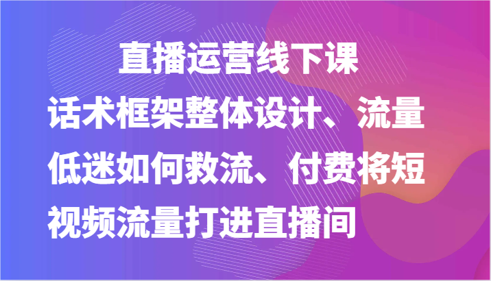 直播运营线下课-话术框架整体设计、流量低迷如何救流、付费将短视频流量打进直播间-副业库
