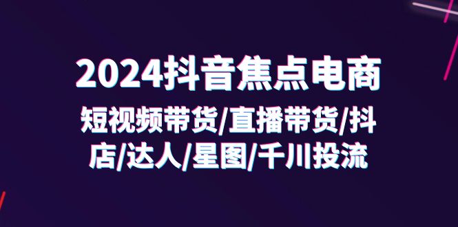 2024抖音焦点电商：短视频带货/直播带货/抖店/达人/星图/千川投流/32节课-副业网