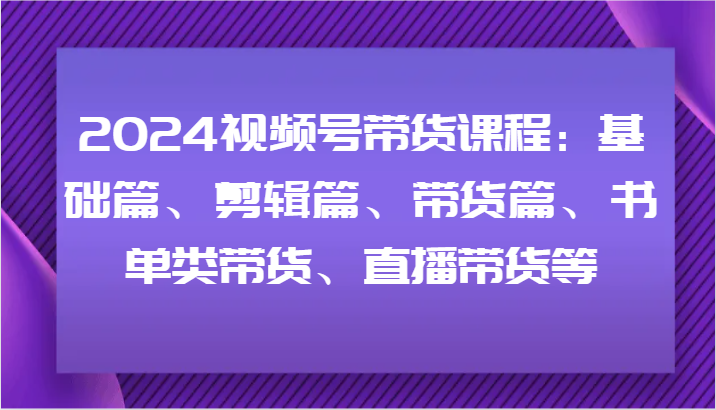 2024视频号带货课程：基础篇、剪辑篇、带货篇、书单类带货、直播带货等-副业库