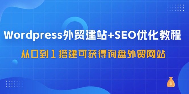 WordPress外贸建站+SEO优化教程，从0到1搭建可获得询盘外贸网站（57节课）-副业库