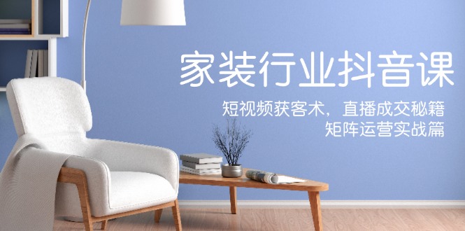 家装抖音课：短视频获客术，直播成交秘籍，矩阵运营实战篇-副业网