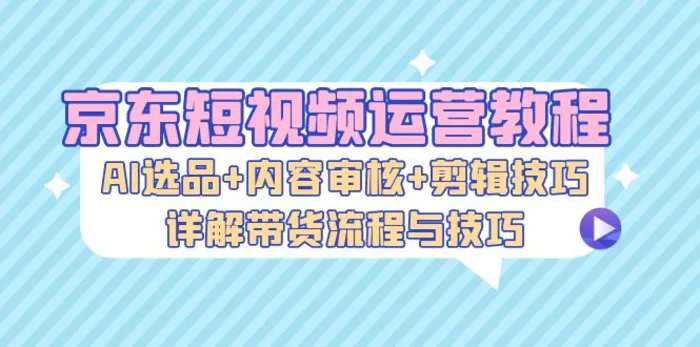 京东短视频运营教程：AI选品+内容审核+剪辑技巧，详解带货流程与技巧-副业网
