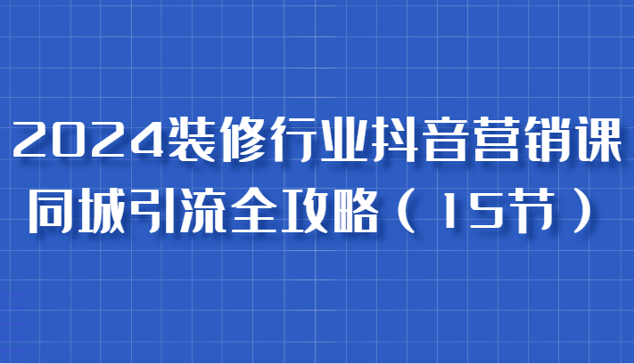 2024装修行业抖音营销课，同城引流全攻略，跟实战家学获客，成为数据驱动的营销专家-副业网