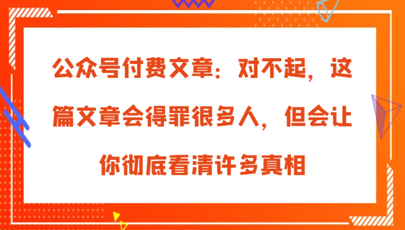 公众号付费文章：对不起，这篇文章会得罪很多人，但会让你彻底看清许多真相-副业库