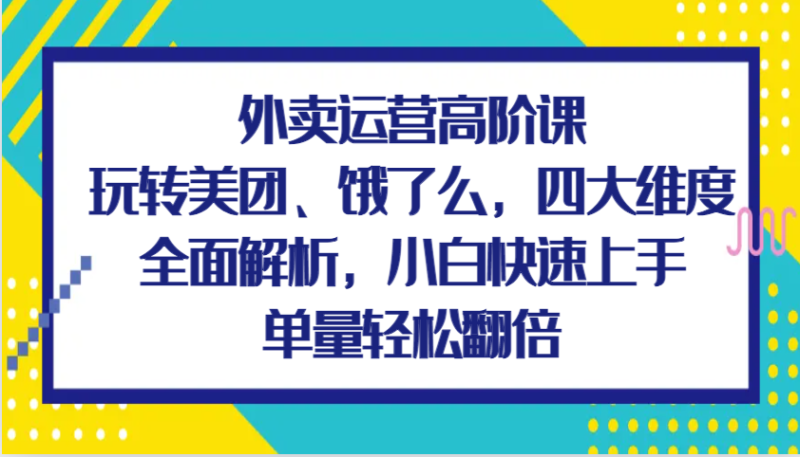 外卖运营高阶课，玩转美团、饿了么，四大维度全面解析，小白快速上手，单量轻松翻倍-副业网