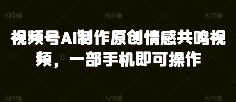 视频号AI制作原创情感共鸣视频，一部手机即可操作-副业网