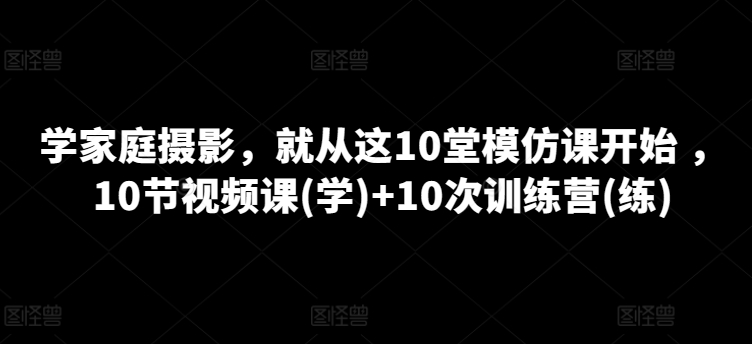 学家庭摄影，就从这10堂模仿课开始 ，10节视频课(学)+10次训练营(练)-副业库