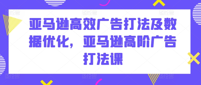 亚马逊高效广告打法及数据优化，亚马逊高阶广告打法课-副业网