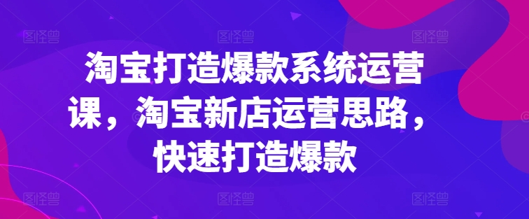 淘宝打造爆款系统运营课，淘宝新店运营思路，快速打造爆款-副业网