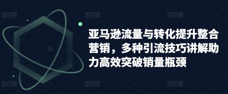 亚马逊流量与转化提升整合营销，多种引流技巧讲解助力高效突破销量瓶颈-副业网