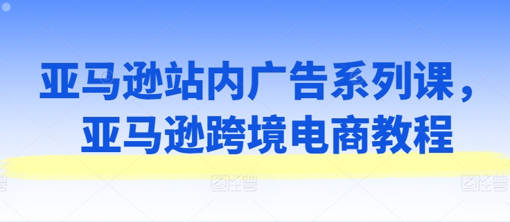 亚马逊站内广告系列课，亚马逊跨境电商教程-副业网