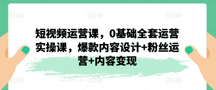 短视频运营课，0基础全套运营实操课，爆款内容设计+粉丝运营+内容变现-副业库