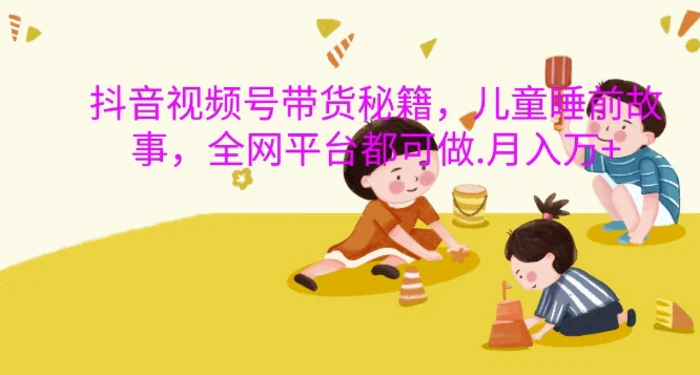 抖音视频号带货秘籍，儿童睡前故事，全网平台都可做，月入过W【揭秘】-副业网