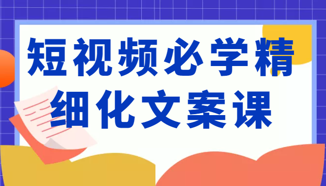 短视频必学精细化文案课，提升你的内容创作能力、升级迭代能力和变现力（价值333元）-副业库