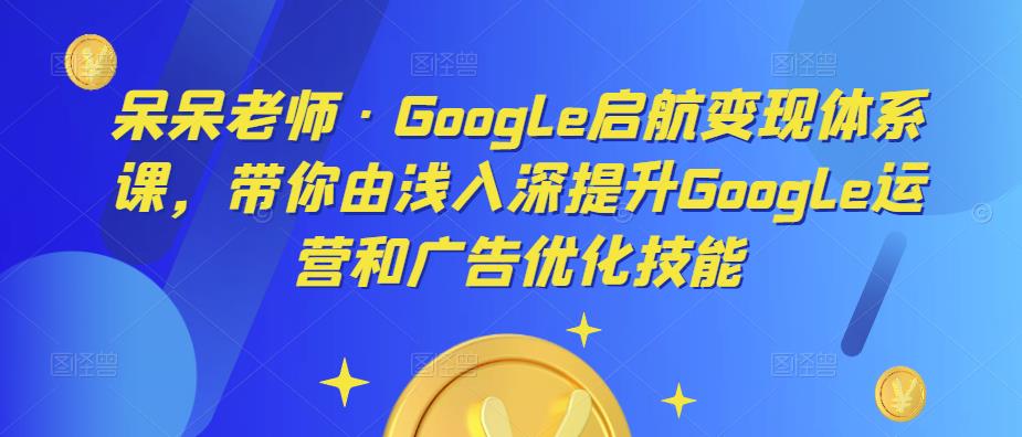 呆呆老师·Google启航变现体系课，带你由浅入深提升Google运营和广告优化技能-副业网