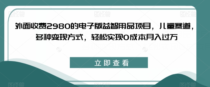 外面收费2980的电子版益智用品项目，儿童赛道，多种变现方式，轻松实现0成本月入过万【揭秘】-副业网