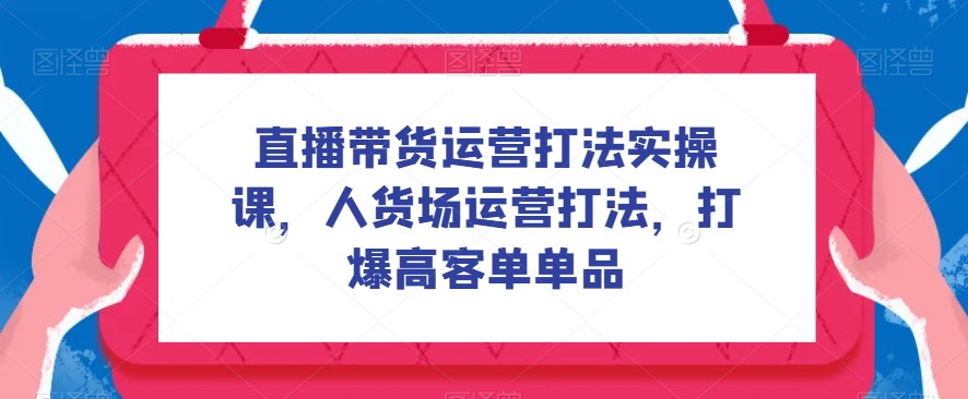 直播带货运营打法实操课，人货场运营打法，打爆高客单单品-副业网