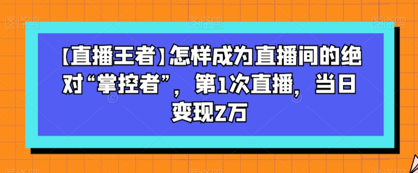【直播王者】怎样成为直播间的绝对“掌控者”，第1次直播，当日变现2万-副业网