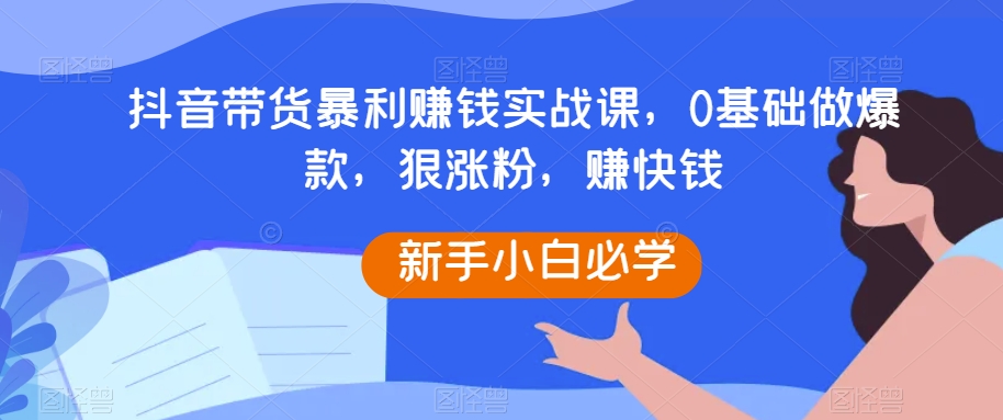 抖音带货暴利赚钱实战课，0基础做爆款，狠涨粉，赚快钱-副业库
