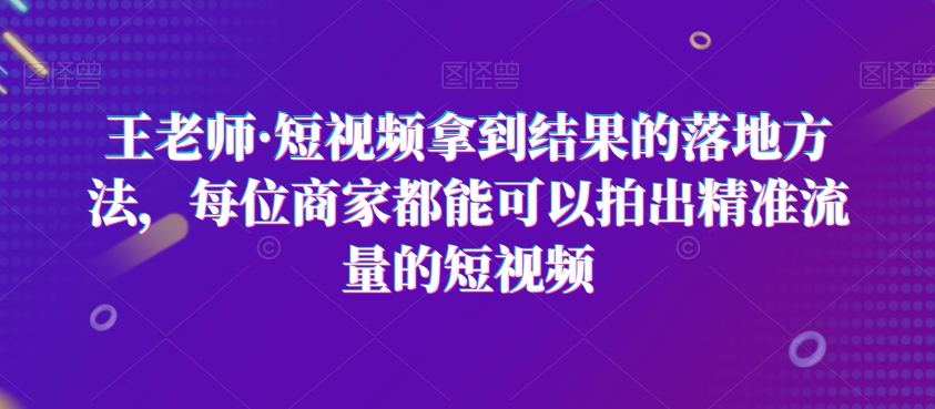 王老师·短视频拿到结果的落地方法，每位商家都能可以拍出精准流量的短视频-副业网