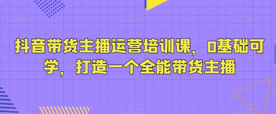 抖音带货主播运营培训课，0基础可学，打造一个全能带货主播-副业网