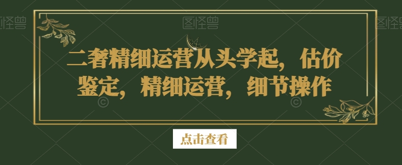 二奢精细运营从头学起，估价鉴定，精细运营，细节操作-副业库